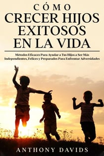Cómo Crecer Hijos Exitosos en la Vida: Métodos eficaces para ayudar a tus hijos a ser más independientes, felices y preparados para enfrentar adversidades