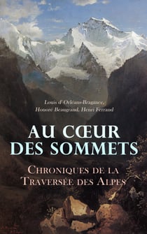 Au Cœur des Sommets: Chroniques de la Traversée des Alpes - La route des Alpes françaises, Six mois dans les Montagnes-Rocheuses, Dans les Alpes, 1896-1899, etc.
