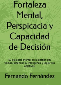 Fortaleza Mental, Perspicacia y Capacidad de Decisión:  Su guía para triunfar en la gestión del tiempo, potenciar su inteligencia y lograr sus objetivos.