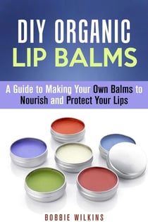DIY Organic Lip Balms : A Guide to Making Your Own Balms to Nourish and Protect Your Lips - DIY Beauty Products