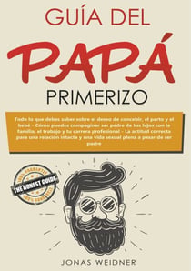 Guía del papá primerizo - Todo lo que debes saber sobre el deseo de concebir, el parto y el bebé. Cómo puedes compaginar ser padre de tus hijos con la familia, el trabajo y tu carrera profesional. La actitud correcta para una relación intacta y una vid...