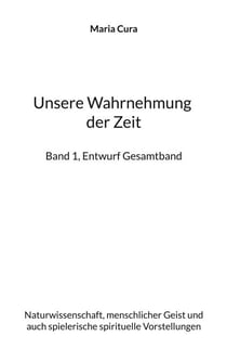 Unsere Wahrnehmung der Zeit - Band 1, Entwurf Gesamtband - Naturwissenschaft, menschlicher Geist und auch spielerische spirituelle Vorstellungen