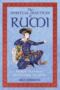 The Spiritual Practices of Rumi - Radical Techniques for Beholding the Divine
