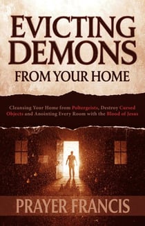 Evicting Demons from Your Home: A Step-by-Step Guide to Cleansing Your Home from Poltergeists and Anointing Every Room with the Blood of Jesus