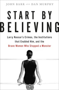 Start by Believing - Larry Nassar's Crimes, the Institutions that Enabled Him, and the Brave Women Who Stopped a Monster