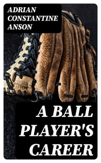 A Ball Player's Career - Being the Personal Experiences and Reminiscensces of Adrian C. Anson