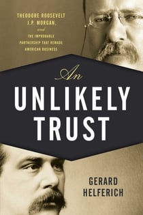 An Unlikely Trust - Theodore Roosevelt, J.P. Morgan, and the Improbable Partnership That Remade American Business