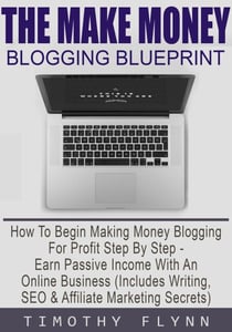 The Make Money Blogging Blueprint: How To Begin Making Money Blogging For Profit Step By Step - Earn Passive Income With An Online Business (Includes Writing, SEO & Affiliate Marketing Secrets)
