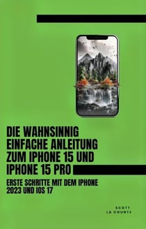 Die Wahnsinnig Einfache Anleitung Zum iPhone 15 Und iPhone 15 Pro: Erste Schritte Mit Dem Iphone 2023 Und iOS 17