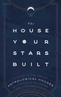 The House Your Stars Built - A Guide to the Twelve Astrological Houses and Your Place in the Universe