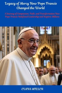 Legacy of Mercy How Pope Francis Changed the World : A Journey of Compassion, Faith, and Transformation How Pope Francis Redefined Leadership and Inspires Millions