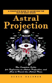 Astral Projection: A Complete Guide to Achieving the Out-of-body State (The Complete Guide for Beginners on Astral Projection, and How to Travel the Astral Plane)