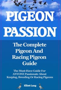 Pigeon Passion. The Complete Pigeon and Racing Pigeon Guide. The Must-Have Guide For ANYONE Passionate About Keeping, Breeding Or Racing Pigeons