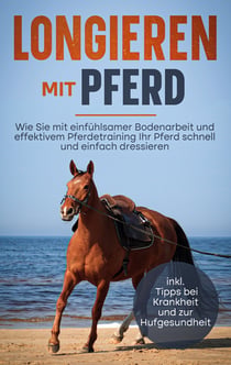 Longieren mit Pferd - Wie Sie mit einfühlsamer Bodenarbeit und effektivem Pferdetraining Ihr Pferd schnell und einfach dressieren - inkl. Tipps bei Krankheit und zur Hufgesundheit