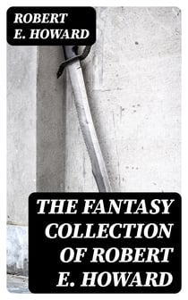 The Fantasy Collection of Robert E. Howard - Sword & Sorcery Action-Adventures, Stories of Time Travel & Mythical Worlds