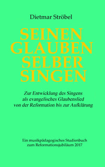 Seinen Glauben selber singen - Zur Entwicklung des Singens als evangelisches Glaubenslied von der Reformation bis zur Aufklärung. Ein musikpädagogisches Studienbuch zum Reformationsjubiläum 2017