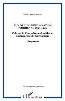 Aux origines de la nation ivoirienne 1893-1946 - Volume I - Conquêtes coloniales et aménagements territoriaux - 1893-1920