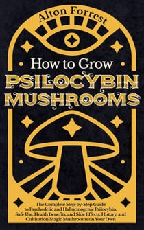 How to Grow Psilocybin Mushrooms: The Complete Step-By-Step Guide to Psychedelic and Hallucinogenic Psilocybin, Safe Use, Health Benefits, and Side Effects, History, and Cultivation Magic Mushrooms