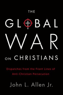 The Global War on Christians - Dispatches from the Front Lines of Anti-Christian Persecution