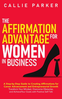 The Affirmation Advantage for Women in Business: A Step-by-Step Guide to Creating Affirmations for Career Advancement and Entrepreneurial Growth