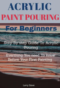 Acrylic Paint Pouring - Step By step Guide To Acrylic Pouring: Everthing You need To know Before Your First Painting