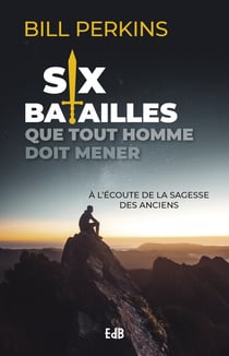Six batailles que tout homme doit mener - A l'écoute de la sagesse des anciens