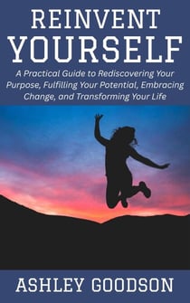 Reinvent Yourself: A Practical Guide to Rediscovering Your Purpose, Fulfilling Your Potential, Embracing Change, and Transforming Your Life