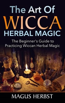 The Art of Wicca Herbal Magic - The Beginner's Guide to Practicing Wiccan Herbal Magic