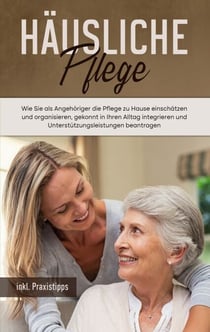 Häusliche Pflege - Wie Sie als Angehöriger die Pflege zu Hause einschätzen und organisieren, gekonnt in Ihren Alltag integrieren und Unterstützungsleistungen beantragen - inkl. Praxistipps