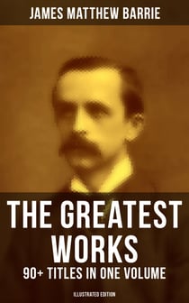 The Greatest Works of J. M. Barrie: 90+ Titles in One Volume (Illustrated Edition) - Novels, Short Stories, Plays, Essays, Memoirs, Complete Peter Pan Series, Thrums Trilogy and more