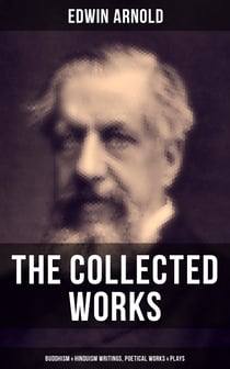 The Collected Works of Edwin Arnold: Buddhism & Hinduism Writings, Poetical Works & Plays - The Essence of Buddhism, Light of the World, The Light of Asia, The Song Celestial