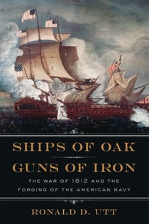 Ships of Oak, Guns of Iron - The War of 1812 and the Forging of the American Navy