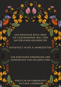 Das magische Buch über die faszinierende Welt der natürlichen Heilkräuter - Aufgeteilt in die 4 Jahreszeiten zur einfachen Erkennung und Anwendung von Heilkräutern