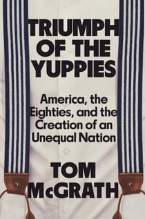 Triumph of the Yuppies - America, the Eighties, and the Creation of an Unequal Nation