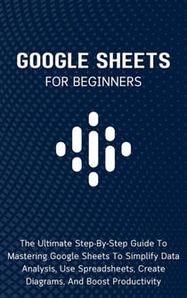 Google Sheets For Beginners: The Ultimate Step-By-Step Guide To Mastering Google Sheets To Simplify Data Analysis, Use Spreadsheets, Create Diagrams, And Boost Productivity