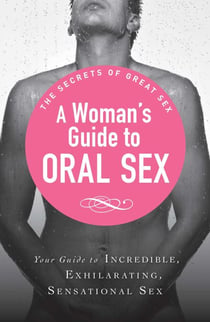A Woman's Guide to Oral Sex - Your guide to incredible, exhilarating, sensational sex
