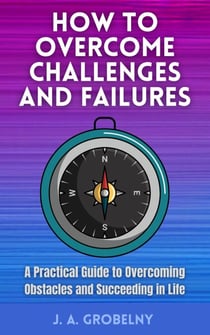How to Overcome Challenges and Failures. A Practical Guide to Overcoming Obstacles and Succeeding in Life