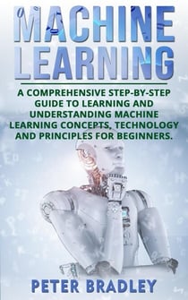 Machine Learning: A Comprehensive, Step-by-Step Guide to Learning and Understanding Machine Learning Concepts, Technology and Principles for Beginners - 1