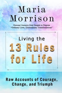 Living The 13 Rules for Life - "Personal Journeys from Despair to Purpose" - Maria Morrison's - In addition to....
