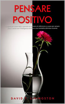 Pensare Positivo: I Segreti per Vivere Felici, Costruire un Pensiero di Ottimismo e Curare per Sempre Ansia e Stress con l’Intelligenza Emotiva e una Mentalità Ottimista Vincente