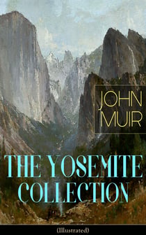 THE YOSEMITE COLLECTION of John Muir (Illustrated) - The Yosemite, Our National Parks, Features of the Proposed Yosemite National Park, A Rival of the Yosemite, The Treasures of the Yosemite, Yosemite Glaciers, Yosemite in Winter & Yosemite in Spring