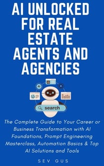 AI Unlocked for Real Estate Agents and Agencies: The Complete Guide to Your Business Transformation with AI Foundations, Prompt Engineering Masterclass, Automation Basics &amp; Top AI Solutions and Tools