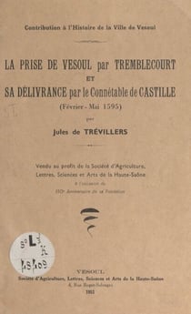 Contribution à l'histoire de la ville de Vesoul : la prise de Vesoul par Tremblecourt et sa délivrance par le connétable de Castille, février-mai 1595 - Vendu au profit de la société d'agriculture, lettres, sciences et arts de la Haute-Saône à l'occasi...