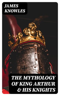 The Mythology of King Arthur & His Knights - Collected Tales about the Legendary British King