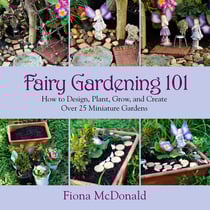 Fairy Gardening 101 - How to Design, Plant, Grow, and Create Over 25 Miniature Gardens