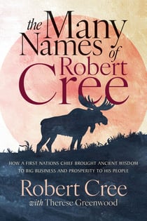 The Many Names of Robert Cree - How a First Nations Chief Brought Ancient Wisdom to Big Business and Prosperity to His People