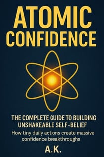 Atomic Confidence: The Complete Guide to Building Unshakeable Self-Belief