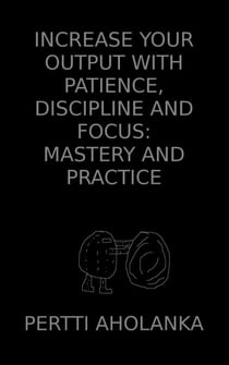 Increase Your Output with Patience, Discipline and Focus: Mastery and Practice