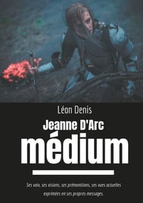 Jeanne d'Arc Médium - Ses voix, ses visions, ses prémonitions, ses vues actuelles exprimées en ses propres messages