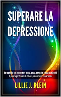 Superare la Depressione: Le Tecniche per Combattere Paura, Ansia, Angoscia, Stress e Attacchi di Panico per Trovare la Felicità, Vivere Felici e in Armonia